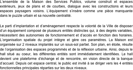 L’ensemble de la Maison des Services Publics, volume construit et espaces extérieurs, jeux de plans et de courbes, dialogue avec les constructions et leurs espaces paysagers voisins. L’équipement s’insère comme une pièce manquante dans le puzzle urbain et sa nouvelle centralité. &#10;&#10;Le parti d’implantation et d’aménagement respecte la volonté de la Ville de disposer d’un équipement composé de plusieurs entités distinctes qui, à des degrés variables, nécessitent des autonomies de fonctionnement et d’accès en fonction des horaires. L’organisation spatiale du projet intègre et gère ces paramètres. La Maison est organisée sur 2 niveaux implantés sur un sous-sol partiel. Son plan, en étoile, résulte de l’organisation des espaces programmés et de la réflexion urbaine. Ainsi, depuis le hall situé au coeur, les différentes entités sont immédiatement identifiées. Le hall devient une plateforme d’échange et de rencontre, en vision directe de la banque d’accueil. Depuis cet espace central, le public est invité à se diriger vers les 4 entités fonctionnelles principales réparties sur les deux niveaux.&#10;